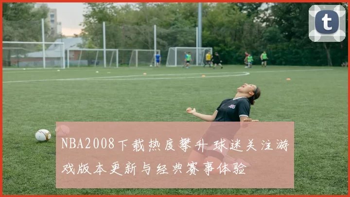 NBA2008下载热度攀升 球迷关注游戏版本更新与经典赛事体验