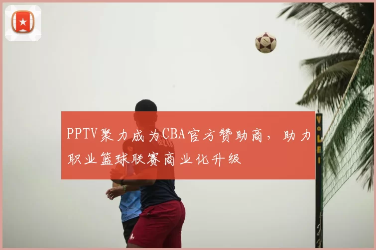 PPTV聚力成为CBA官方赞助商，助力职业篮球联赛商业化升级