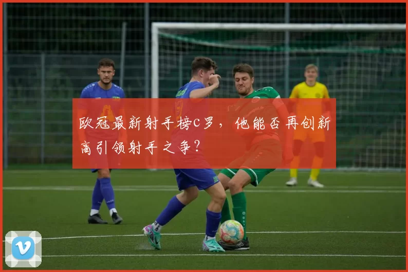 欧冠最新射手榜c罗，他能否再创新高引领射手之争？