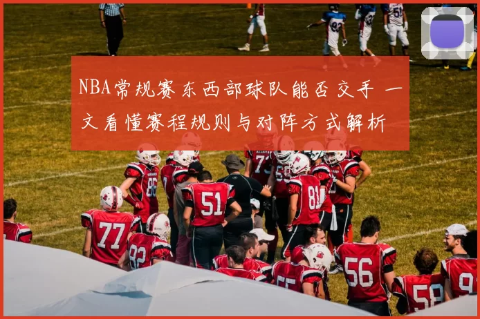 NBA常规赛东西部球队能否交手 一文看懂赛程规则与对阵方式解析