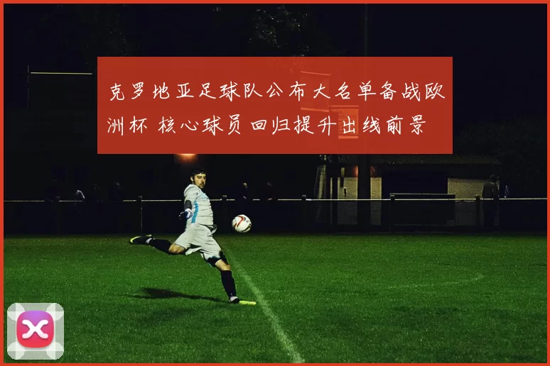 克罗地亚足球队公布大名单备战欧洲杯 核心球员回归提升出线前景