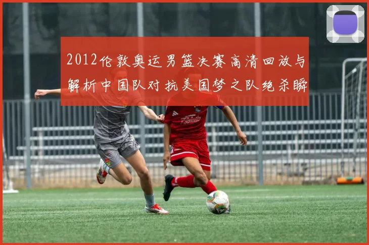 2012伦敦奥运男篮决赛高清回放与解析中国队对抗美国梦之队绝杀瞬间