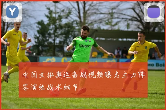中国女排奥运备战视频曝光主力阵容演练战术细节