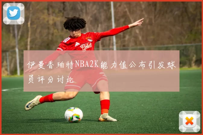 伊曼香珀特NBA2K能力值公布引发球员评分讨论