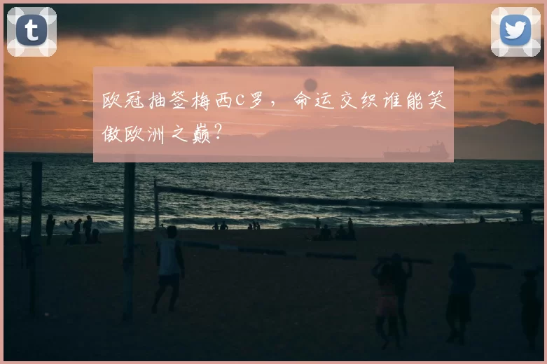 欧冠抽签梅西c罗，命运交织谁能笑傲欧洲之巅？