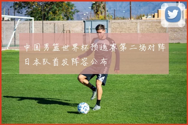 中国男篮世界杯预选赛第二场对阵日本队首发阵容公布