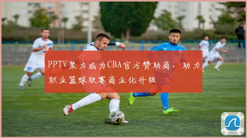 PPTV聚力成为CBA官方赞助商，助力职业篮球联赛商业化升级