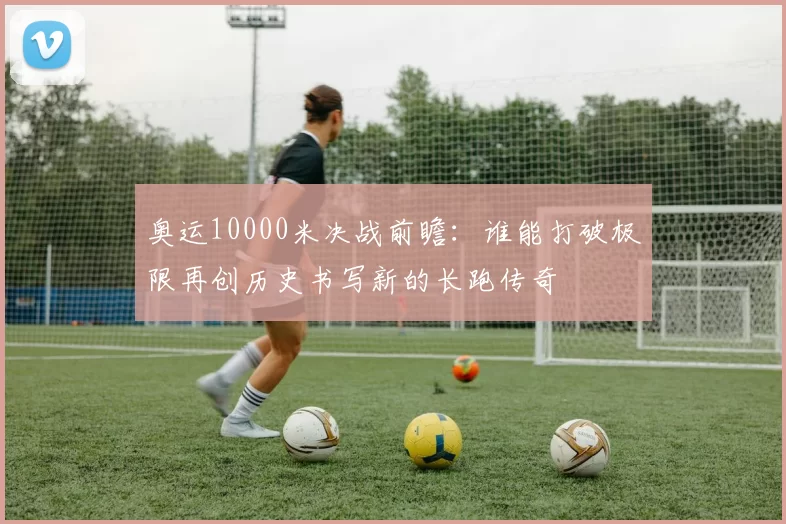 奥运10000米决战前瞻：谁能打破极限再创历史书写新的长跑传奇