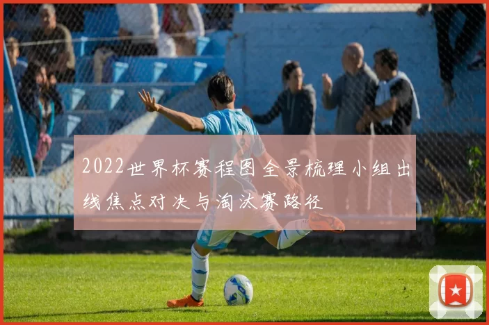 2022世界杯赛程图全景梳理小组出线焦点对决与淘汰赛路径
