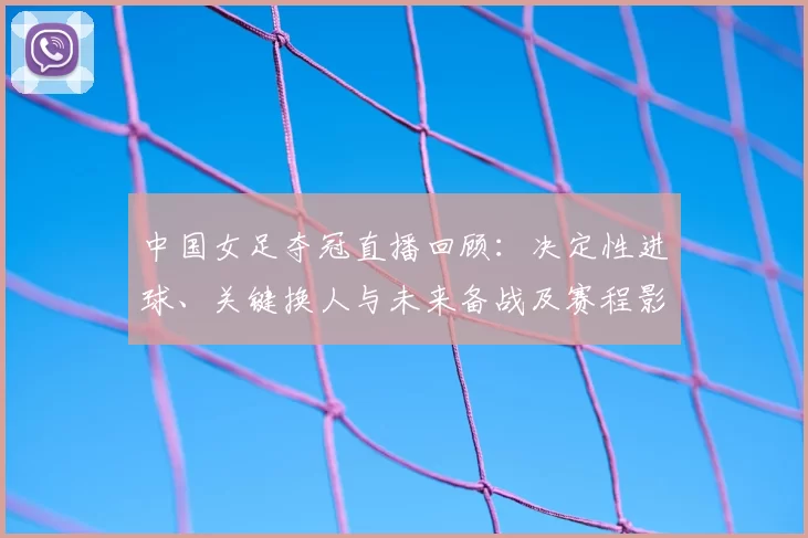 中国女足夺冠直播回顾：决定性进球、关键换人与未来备战及赛程影响分析