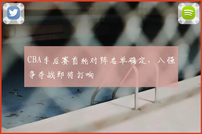 CBA季后赛首轮对阵名单确定，八强争夺战即将打响