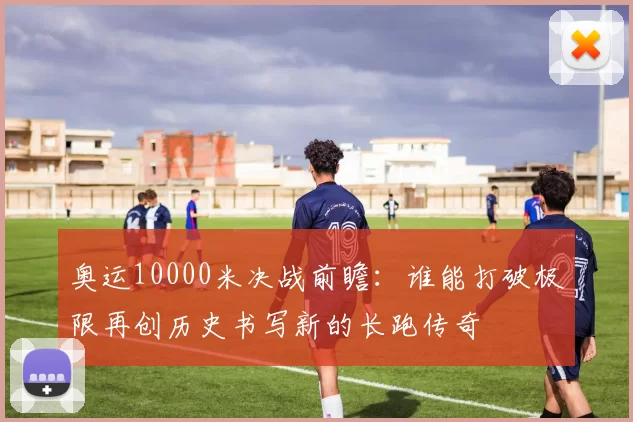 奥运10000米决战前瞻：谁能打破极限再创历史书写新的长跑传奇