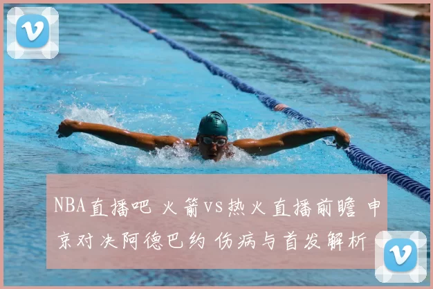 NBA直播吧 火箭vs热火直播前瞻 申京对决阿德巴约 伤病与首发解析
