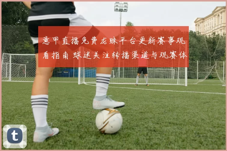 意甲直播免费龙珠平台更新赛事观看指南 球迷关注转播渠道与观赛体验提升
