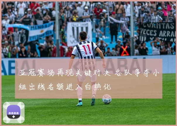 亚冠赛场再现关键对决 各队争夺小组出线名额进入白热化