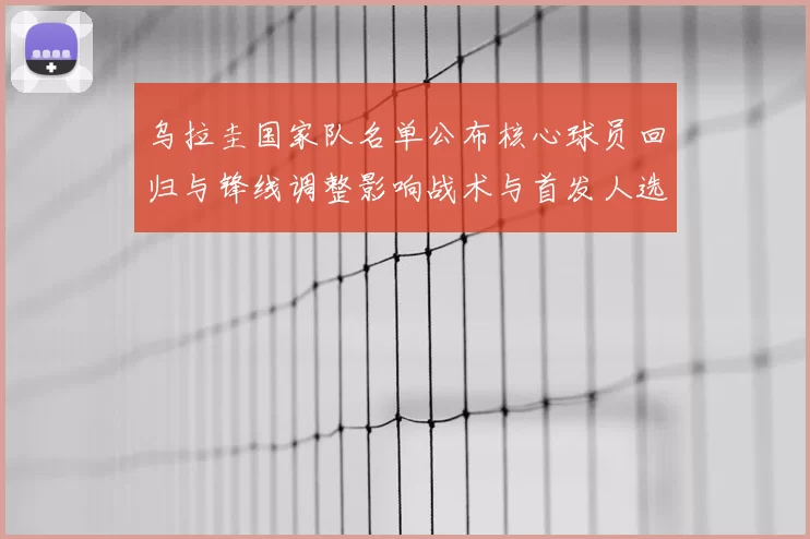 乌拉圭国家队名单公布核心球员回归与锋线调整影响战术与首发人选