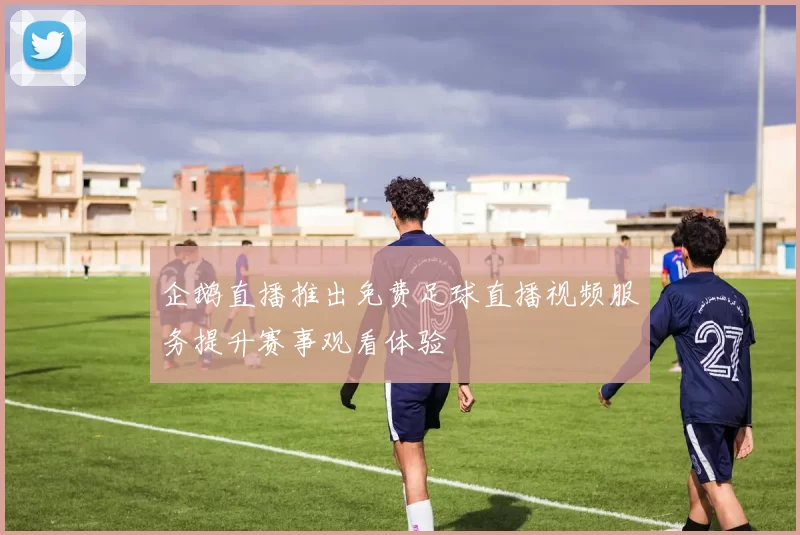 企鹅直播推出免费足球直播视频服务提升赛事观看体验