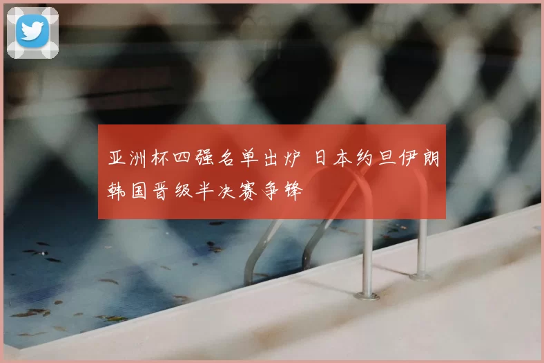 亚洲杯四强名单出炉 日本约旦伊朗韩国晋级半决赛争锋