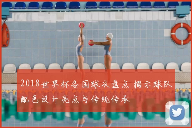 2018世界杯各国球衣盘点 揭示球队配色设计亮点与传统传承