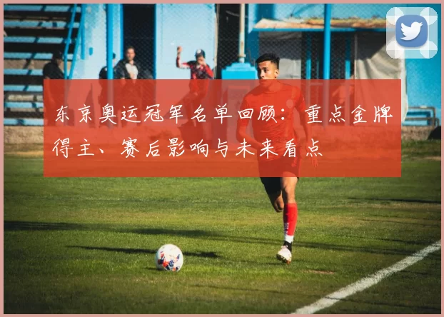 东京奥运冠军名单回顾:重点金牌得主、赛后影响与未来看点