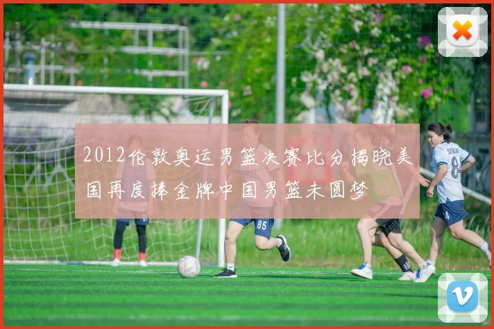 2012伦敦奥运男篮决赛比分揭晓美国再度捧金牌中国男篮未圆梦