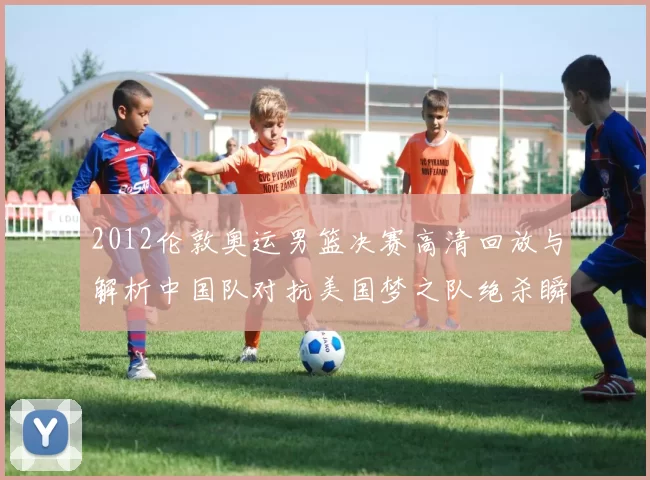 2012伦敦奥运男篮决赛高清回放与解析中国队对抗美国梦之队绝杀瞬间