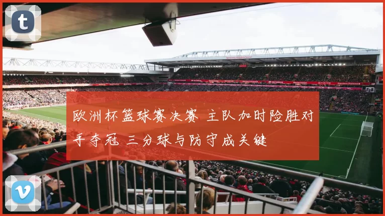 欧洲杯篮球赛决赛 主队加时险胜对手夺冠 三分球与防守成关键