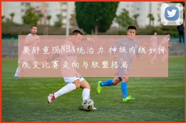 奥胖重现NBA统治力 神级内线如何改变比赛走向与联盟格局