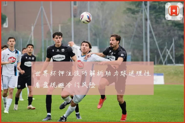 世界杯押注技巧解析助力球迷理性看盘规避冷门风险