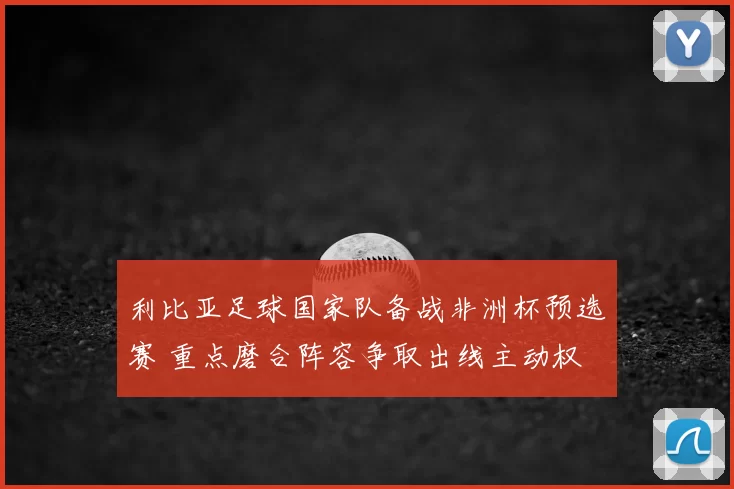 利比亚足球国家队备战非洲杯预选赛 重点磨合阵容争取出线主动权