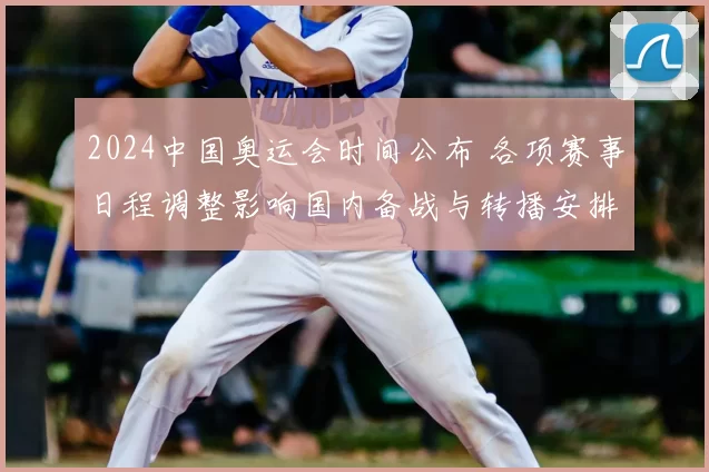 2024中国奥运会时间公布 各项赛事日程调整影响国内备战与转播安排