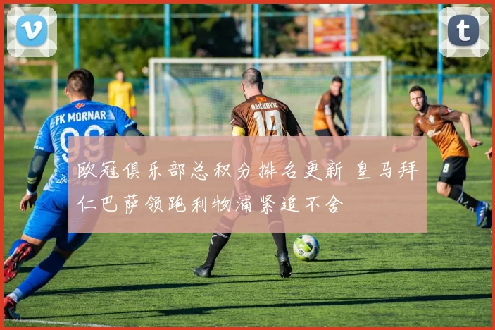 欧冠俱乐部总积分排名更新 皇马拜仁巴萨领跑利物浦紧追不舍