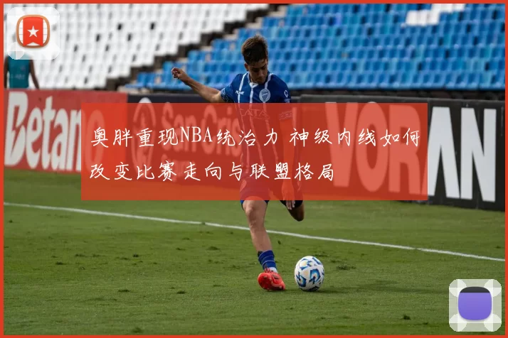 奥胖重现NBA统治力 神级内线如何改变比赛走向与联盟格局