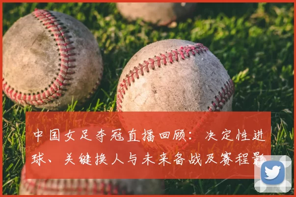 中国女足夺冠直播回顾：决定性进球、关键换人与未来备战及赛程影响分析