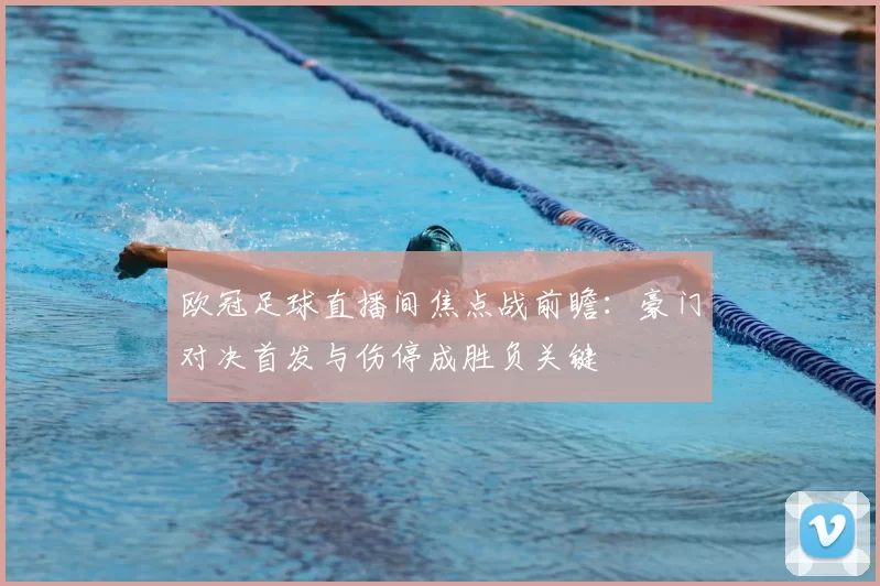 欧冠足球直播间焦点战前瞻:豪门对决首发与伤停成胜负关键