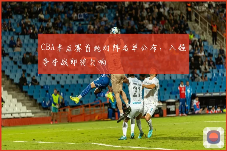 CBA季后赛首轮对阵名单公布，八强争夺战即将打响