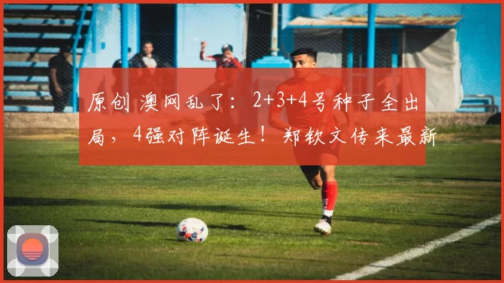 原创 澳网乱了：2+3+4号种子全出局，4强对阵诞生！郑钦文传来最新消息