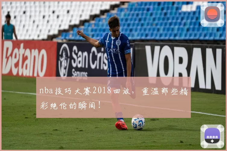 nba技巧大赛2018回放，重温那些精彩绝伦的瞬间！