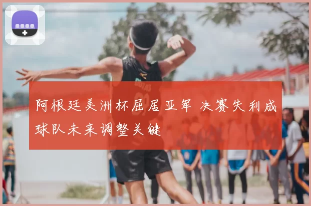 阿根廷美洲杯屈居亚军 决赛失利成球队未来调整关键