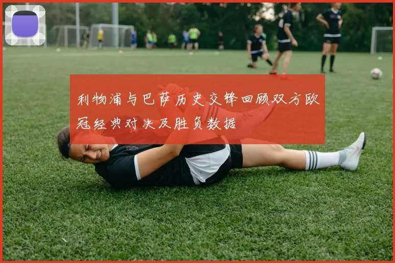 利物浦与巴萨历史交锋回顾双方欧冠经典对决及胜负数据