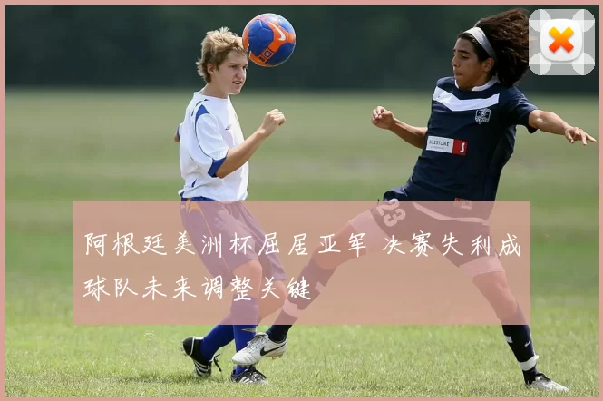 阿根廷美洲杯屈居亚军 决赛失利成球队未来调整关键