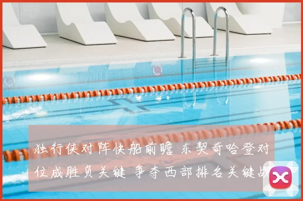 独行侠对阵快船前瞻 东契奇哈登对位成胜负关键 争夺西部排名关键战