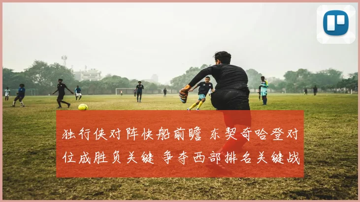 独行侠对阵快船前瞻 东契奇哈登对位成胜负关键 争夺西部排名关键战