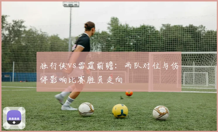 独行侠vs雷霆前瞻：两队对位与伤停影响比赛胜负走向