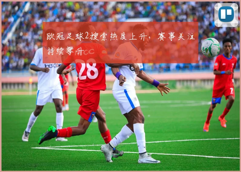 欧冠足球2搜索热度上升，赛事关注持续攀升