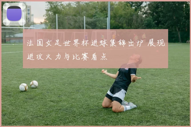 法国女足世界杯进球集锦出炉 展现进攻火力与比赛看点