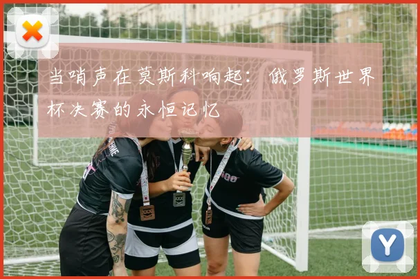 当哨声在莫斯科响起：俄罗斯世界杯决赛的永恒记忆