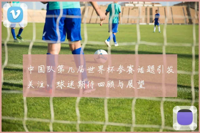中国队第几届世界杯参赛话题引发关注，球迷期待回顾与展望